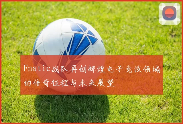 Fnatic战队再创辉煌电子竞技领域的传奇征程与未来展望