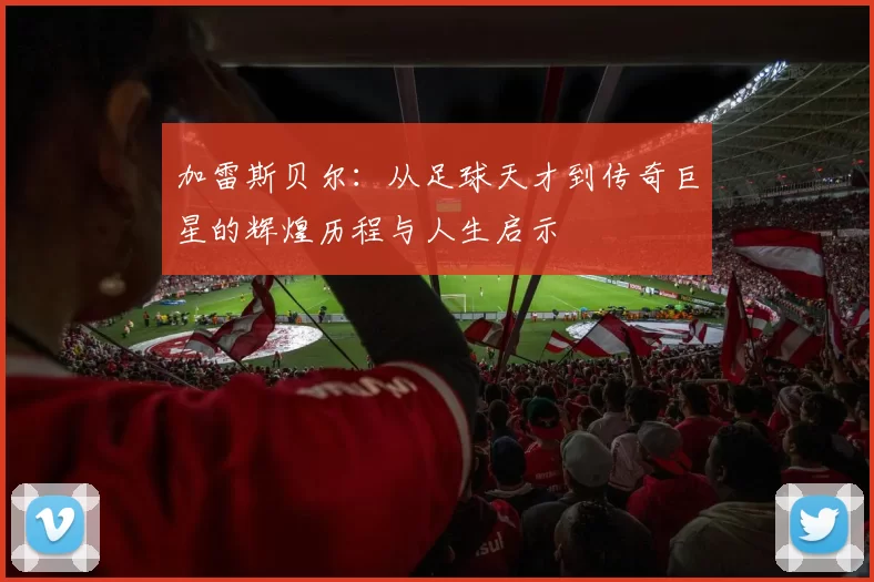 加雷斯贝尔：从足球天才到传奇巨星的辉煌历程与人生启示