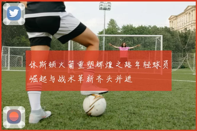 休斯顿火箭重塑辉煌之路年轻球员崛起与战术革新齐头并进