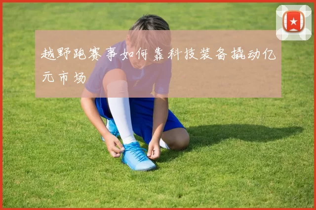越野跑赛事如何靠科技装备撬动亿元市场