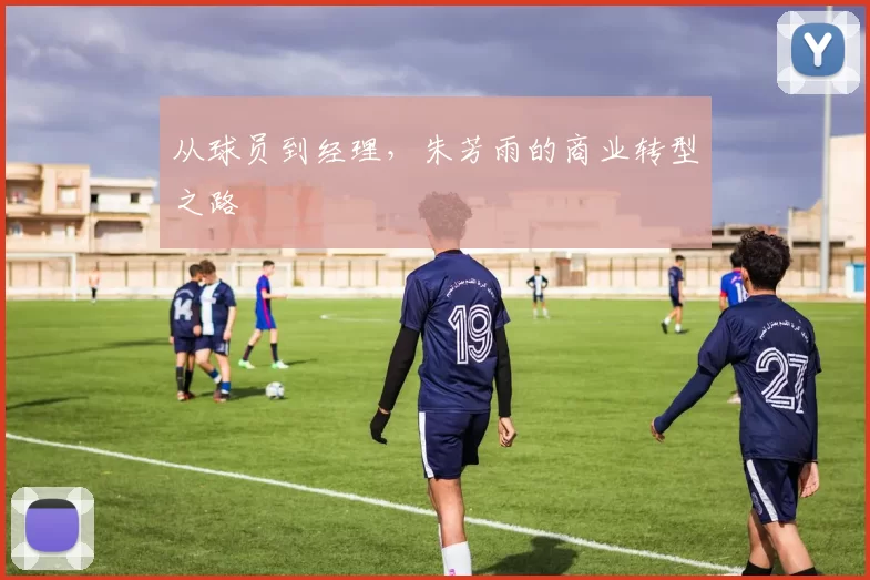从球员到经理，朱芳雨的商业转型之路