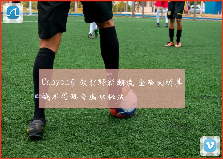 Canyon引领打野新潮流 全面剖析其战术思路与成功秘诀