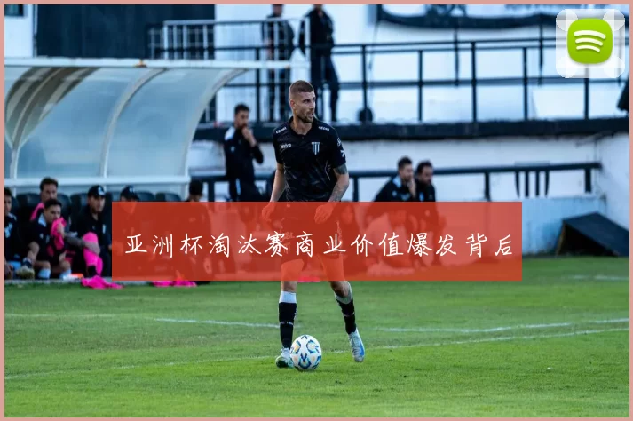 亚洲杯淘汰赛商业价值爆发背后