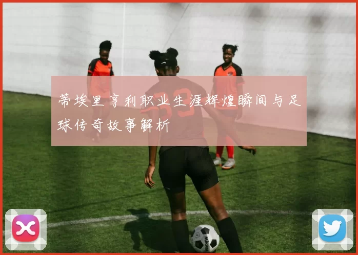 蒂埃里亨利职业生涯辉煌瞬间与足球传奇故事解析