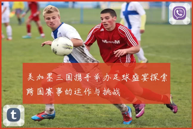 美加墨三国携手举办足球盛宴探索跨国赛事的运作与挑战