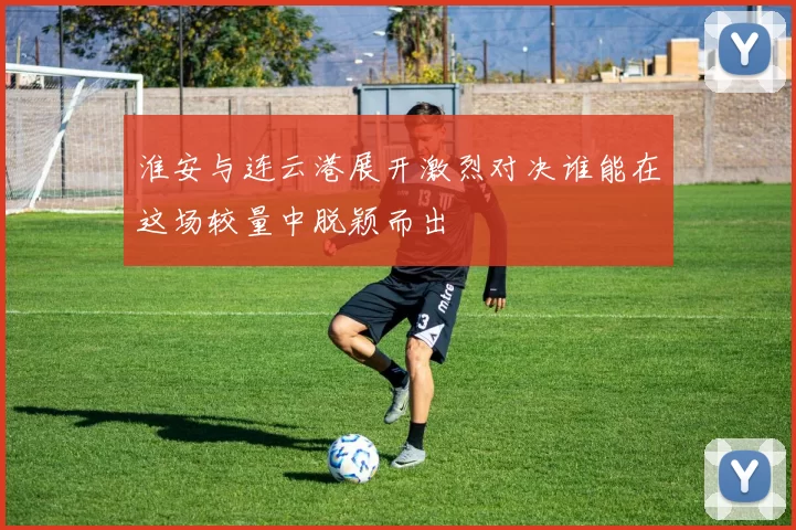 淮安与连云港展开激烈对决谁能在这场较量中脱颖而出