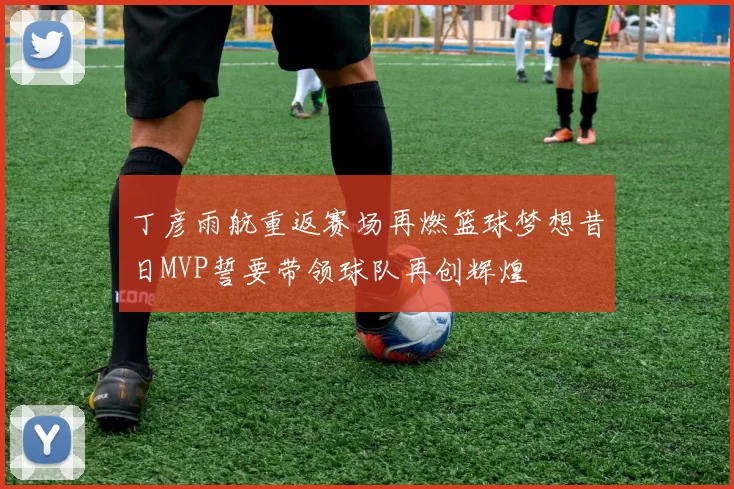 丁彦雨航重返赛场再燃篮球梦想昔日MVP誓要带领球队再创辉煌
