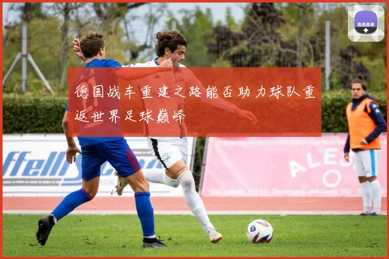 德国战车重建之路能否助力球队重返世界足球巅峰