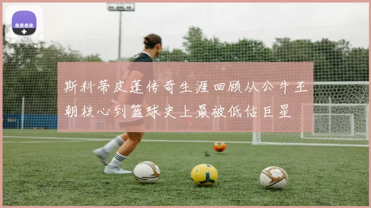 斯科蒂皮蓬传奇生涯回顾从公牛王朝核心到篮球史上最被低估巨星